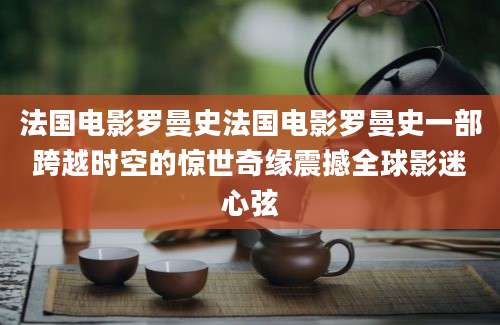 法国电影罗曼史法国电影罗曼史一部跨越时空的惊世奇缘震撼全球影迷心弦