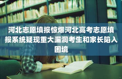 河北志愿填报惊爆河北高考志愿填报系统疑现重大漏洞考生和家长陷入困境