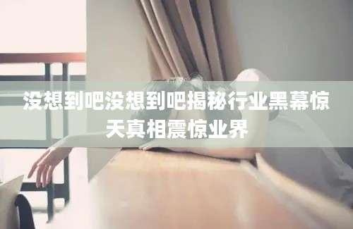 没想到吧没想到吧揭秘行业黑幕惊天真相震惊业界