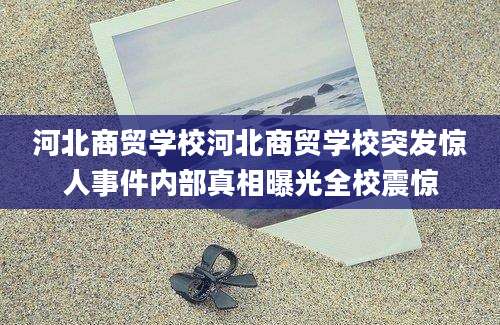 河北商贸学校河北商贸学校突发惊人事件内部真相曝光全校震惊