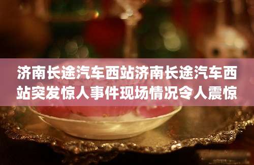 济南长途汽车西站济南长途汽车西站突发惊人事件现场情况令人震惊