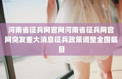 河南省征兵网官网河南省征兵网官网突发重大消息征兵政策调整全国瞩目