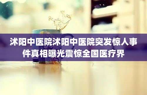 沭阳中医院沭阳中医院突发惊人事件真相曝光震惊全国医疗界