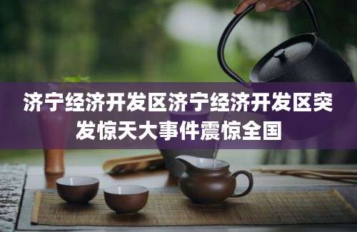 济宁经济开发区济宁经济开发区突发惊天大事件震惊全国