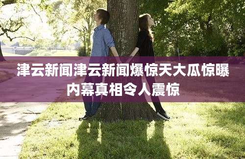 津云新闻津云新闻爆惊天大瓜惊曝内幕真相令人震惊