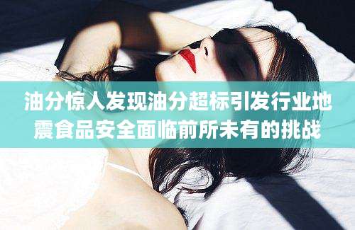 油分惊人发现油分超标引发行业地震食品安全面临前所未有的挑战