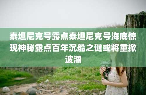 泰坦尼克号露点泰坦尼克号海底惊现神秘露点百年沉船之谜或将重掀波澜