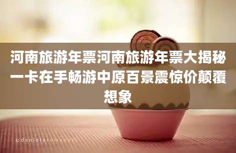 河南旅游年票河南旅游年票大揭秘一卡在手畅游中原百景震惊价颠覆想象