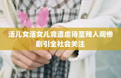 活儿女活女儿竟遭虐待至残人间惨剧引全社会关注