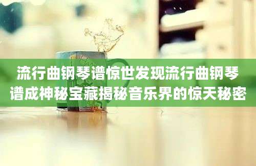 流行曲钢琴谱惊世发现流行曲钢琴谱成神秘宝藏揭秘音乐界的惊天秘密