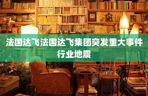 法国达飞法国达飞集团突发重大事件行业地震