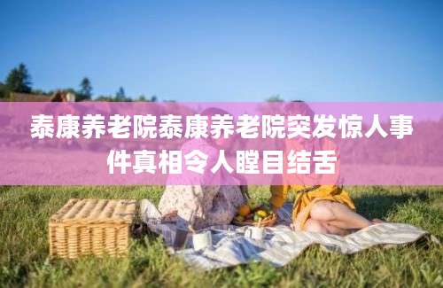 泰康养老院泰康养老院突发惊人事件真相令人瞠目结舌