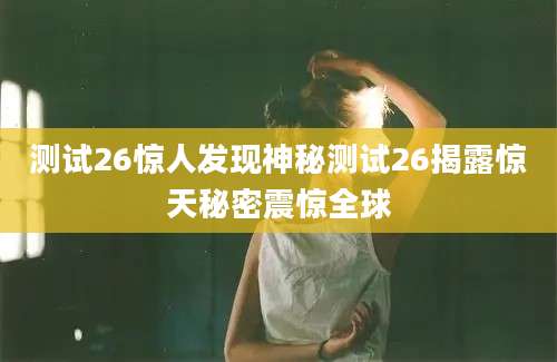 测试26惊人发现神秘测试26揭露惊天秘密震惊全球