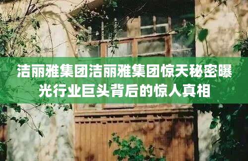 洁丽雅集团洁丽雅集团惊天秘密曝光行业巨头背后的惊人真相