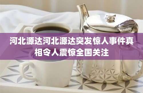 河北源达河北源达突发惊人事件真相令人震惊全国关注