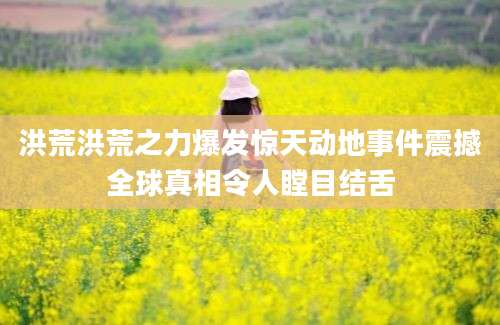 洪荒洪荒之力爆发惊天动地事件震撼全球真相令人瞠目结舌