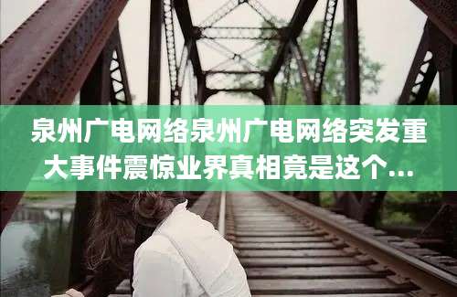 泉州广电网络泉州广电网络突发重大事件震惊业界真相竟是这个...