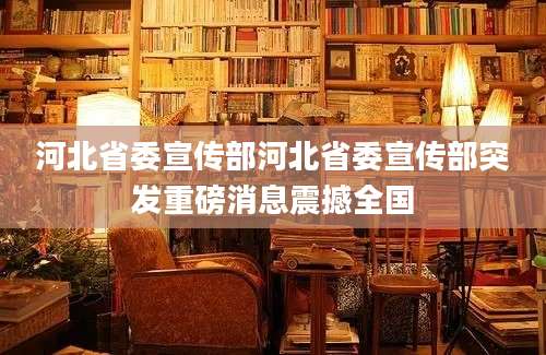 河北省委宣传部河北省委宣传部突发重磅消息震撼全国