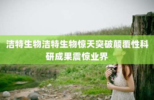 洁特生物洁特生物惊天突破颠覆性科研成果震惊业界