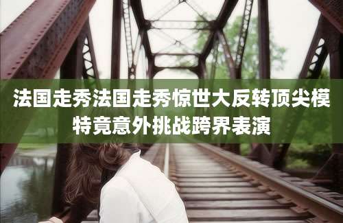 法国走秀法国走秀惊世大反转顶尖模特竟意外挑战跨界表演