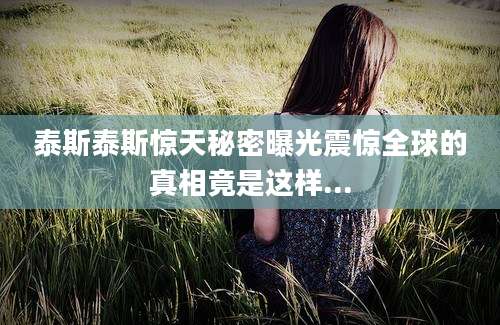 泰斯泰斯惊天秘密曝光震惊全球的真相竟是这样...