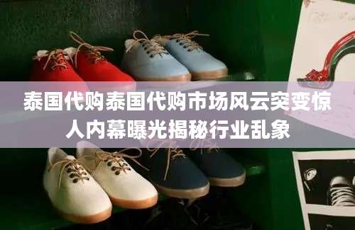 泰国代购泰国代购市场风云突变惊人内幕曝光揭秘行业乱象