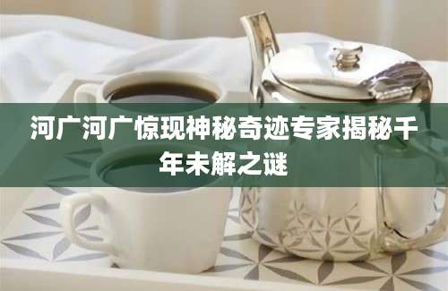 河广河广惊现神秘奇迹专家揭秘千年未解之谜