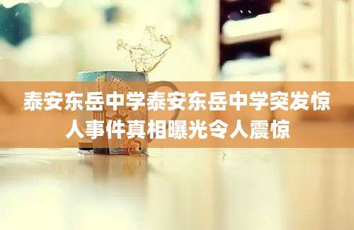 泰安东岳中学泰安东岳中学突发惊人事件真相曝光令人震惊