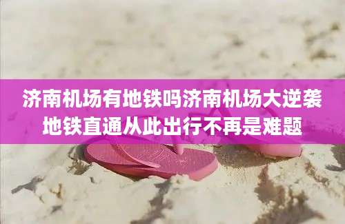济南机场有地铁吗济南机场大逆袭地铁直通从此出行不再是难题