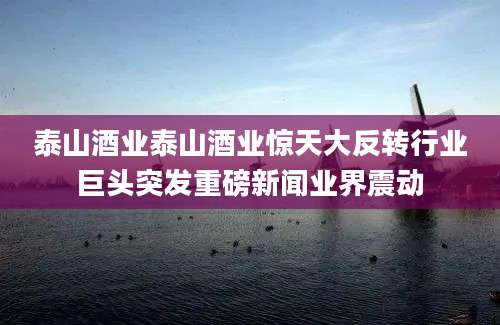 泰山酒业泰山酒业惊天大反转行业巨头突发重磅新闻业界震动
