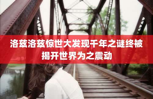 洛兹洛兹惊世大发现千年之谜终被揭开世界为之震动