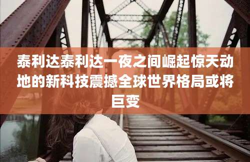 泰利达泰利达一夜之间崛起惊天动地的新科技震撼全球世界格局或将巨变