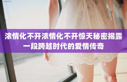 浓情化不开浓情化不开惊天秘密揭露一段跨越时代的爱情传奇