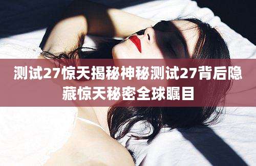 测试27惊天揭秘神秘测试27背后隐藏惊天秘密全球瞩目