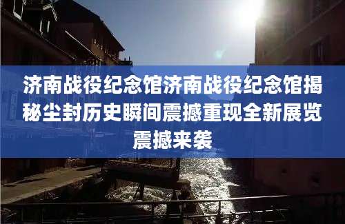 济南战役纪念馆济南战役纪念馆揭秘尘封历史瞬间震撼重现全新展览震撼来袭