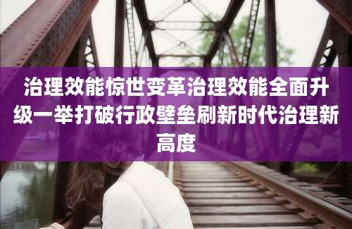 治理效能惊世变革治理效能全面升级一举打破行政壁垒刷新时代治理新高度
