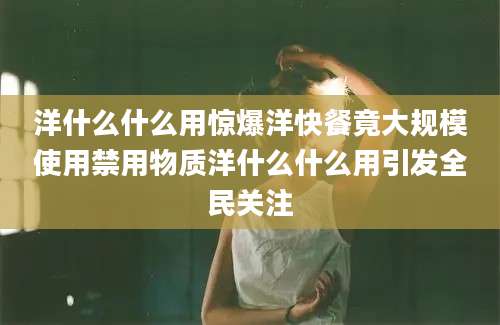 洋什么什么用惊爆洋快餐竟大规模使用禁用物质洋什么什么用引发全民关注