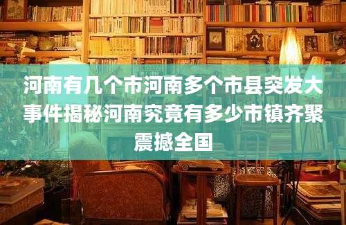 河南有几个市河南多个市县突发大事件揭秘河南究竟有多少市镇齐聚震撼全国