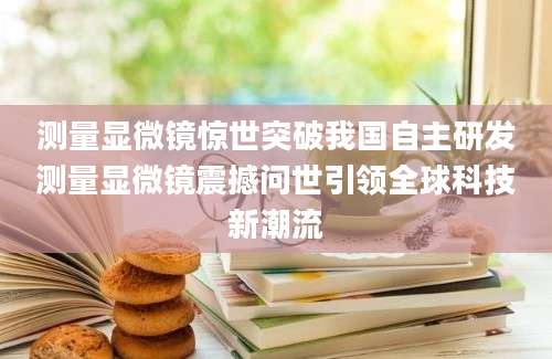 测量显微镜惊世突破我国自主研发测量显微镜震撼问世引领全球科技新潮流
