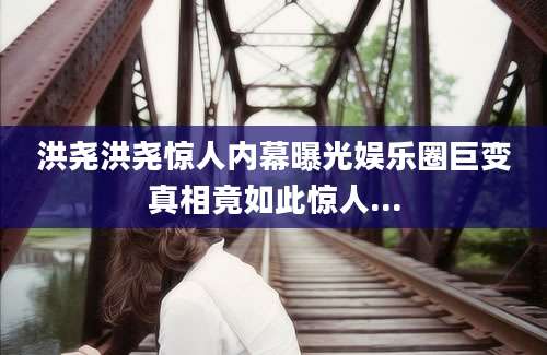 洪尧洪尧惊人内幕曝光娱乐圈巨变真相竟如此惊人...
