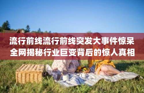 流行前线流行前线突发大事件惊呆全网揭秘行业巨变背后的惊人真相