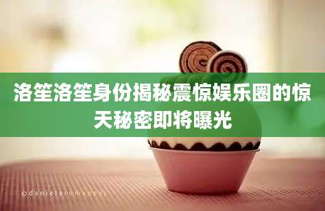 洛笙洛笙身份揭秘震惊娱乐圈的惊天秘密即将曝光