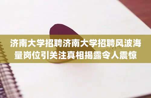 济南大学招聘济南大学招聘风波海量岗位引关注真相揭露令人震惊