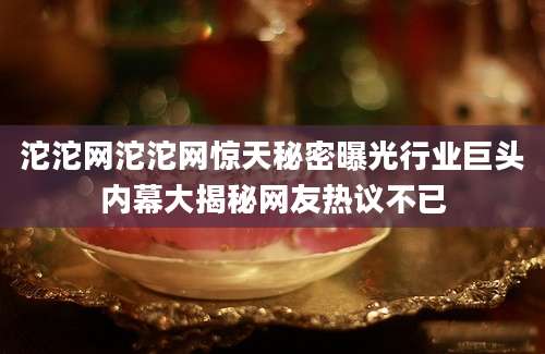 沱沱网沱沱网惊天秘密曝光行业巨头内幕大揭秘网友热议不已