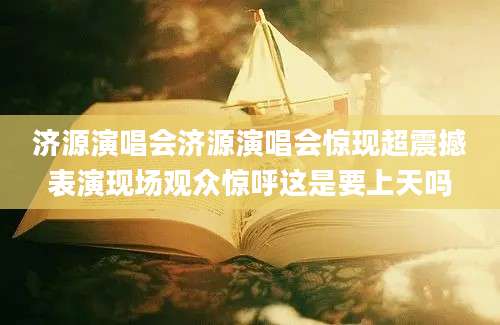 济源演唱会济源演唱会惊现超震撼表演现场观众惊呼这是要上天吗