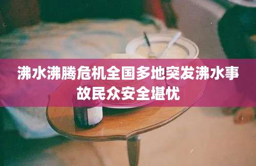 沸水沸腾危机全国多地突发沸水事故民众安全堪忧