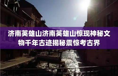 济南英雄山济南英雄山惊现神秘文物千年古迹揭秘震惊考古界
