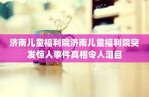 济南儿童福利院济南儿童福利院突发惊人事件真相令人泪目
