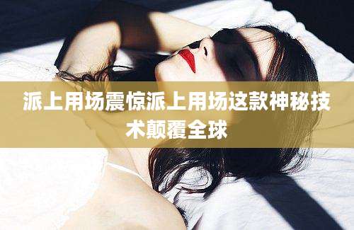 派上用场震惊派上用场这款神秘技术颠覆全球