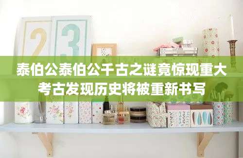 泰伯公泰伯公千古之谜竟惊现重大考古发现历史将被重新书写
